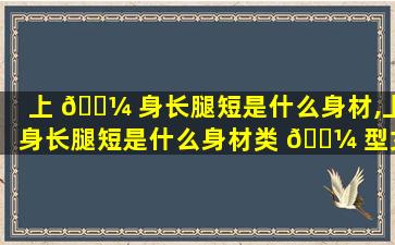 上 🐼 身长腿短是什么身材,上身长腿短是什么身材类 🌼 型女生